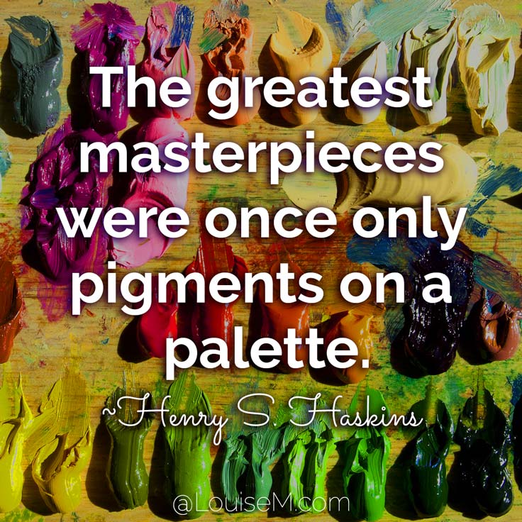 The greatest masterpieces were once only pigments on a palette. ~Henry S. Haskins