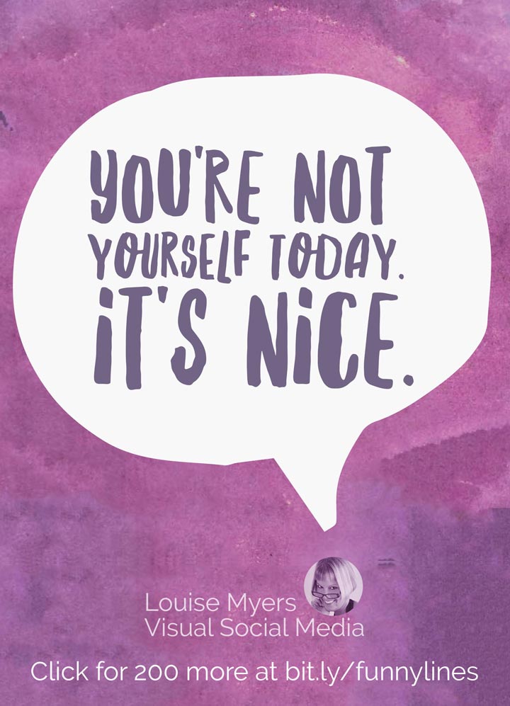 You're not yourself today. It's nice.