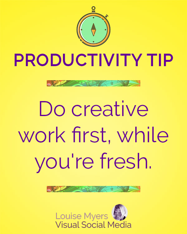 Do creative work first, while you're fresh and inspired.